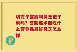 切完子宫能喝灵芝孢子粉吗？宫颈癌术后吃什么营养品最好灵芝怎么样