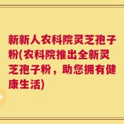 新新人农科院灵芝孢子粉(农科院推出全新灵芝孢子粉，助您拥有健康生活)