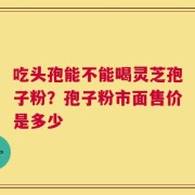 吃头孢能不能喝灵芝孢子粉？孢子粉市面售价是多少