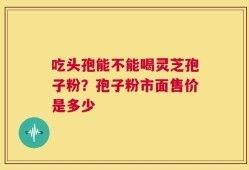 吃头孢能不能喝灵芝孢子粉？孢子粉市面售价是多少