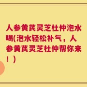人参黄芪灵芝杜仲泡水喝(泡水轻松补气，人参黄芪灵芝杜仲帮你来！)
