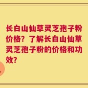 长白山仙草灵芝孢子粉价格？了解长白山仙草灵芝孢子粉的价格和功效？