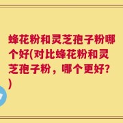 蜂花粉和灵芝孢子粉哪个好(对比蜂花粉和灵芝孢子粉，哪个更好？)