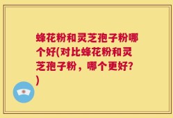 蜂花粉和灵芝孢子粉哪个好(对比蜂花粉和灵芝孢子粉，哪个更好？)