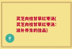 灵芝肉桂甘草红枣汤(灵芝肉桂甘草红枣汤：滋补养生的佳品)