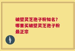 破壁灵芝孢子粉知名？哪里买破壁灵芝孢子粉最正宗