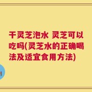 干灵芝泡水 灵芝可以吃吗(灵芝水的正确喝法及适宜食用方法)