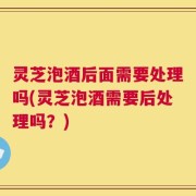 灵芝泡酒后面需要处理吗(灵芝泡酒需要后处理吗？)