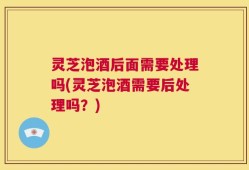 灵芝泡酒后面需要处理吗(灵芝泡酒需要后处理吗？)