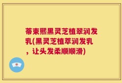 蒂束熙黑灵芝植翠润发乳(黑灵芝植萃润发乳，让头发柔顺顺滑)