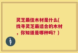 灵芝最佳木材是什么(找寻灵芝最适合的木材，你知道是哪种吗？)
