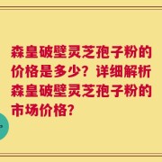 森皇破壁灵芝孢子粉的价格是多少？详细解析森皇破壁灵芝孢子粉的市场价格？