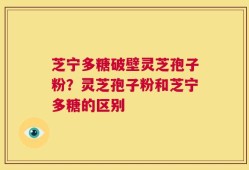 芝宁多糖破壁灵芝孢子粉？灵芝孢子粉和芝宁多糖的区别