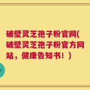 破壁灵芝孢子粉官网(破壁灵芝孢子粉官方网站，健康告知书！)