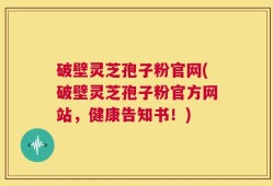 破壁灵芝孢子粉官网(破壁灵芝孢子粉官方网站，健康告知书！)