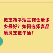 灵芝孢子油三萜含量多少最好？如何选择高品质灵芝孢子油？
