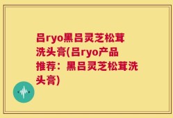 吕ryo黑吕灵芝松茸洗头膏(吕ryo产品推荐：黑吕灵芝松茸洗头膏)