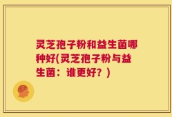 灵芝孢子粉和益生菌哪种好(灵芝孢子粉与益生菌：谁更好？)