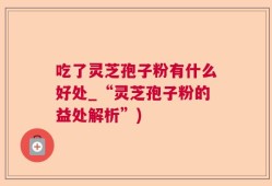 吃了灵芝孢子粉有什么好处_“灵芝孢子粉的益处解析”)