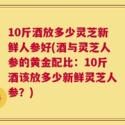 10斤酒放多少灵芝新鲜人参好(酒与灵芝人参的黄金配比：10斤酒该放多少新鲜灵芝人参？)