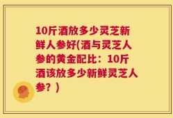 10斤酒放多少灵芝新鲜人参好(酒与灵芝人参的黄金配比：10斤酒该放多少新鲜灵芝人参？)