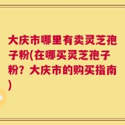 大庆市哪里有卖灵芝孢子粉(在哪买灵芝孢子粉？大庆市的购买指南)