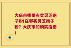 大庆市哪里有卖灵芝孢子粉(在哪买灵芝孢子粉？大庆市的购买指南)