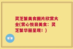 灵芝蟹美食图片欣赏大全(赏心悦目美食：灵芝蟹华丽呈现！)