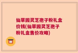 仙草园灵芝孢子粉礼盒价钱(仙草园灵芝孢子粉礼盒售价攻略)