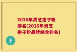 2016年灵芝孢子粉排名(2016年灵芝孢子粉品牌综合排名)
