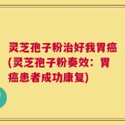 灵芝孢子粉治好我胃癌(灵芝孢子粉奏效：胃癌患者成功康复)
