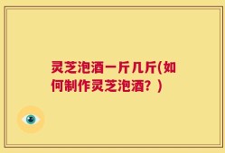 灵芝泡酒一斤几斤(如何制作灵芝泡酒？)