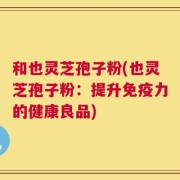 和也灵芝孢子粉(也灵芝孢子粉：提升免疫力的健康良品)