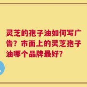 灵芝的孢子油如何写广告？市面上的灵芝孢子油哪个品牌最好？
