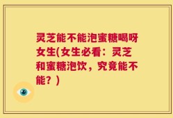 灵芝能不能泡蜜糖喝呀女生(女生必看：灵芝和蜜糖泡饮，究竟能不能？)