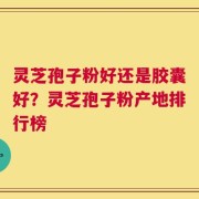 灵芝孢子粉好还是胶囊好？灵芝孢子粉产地排行榜