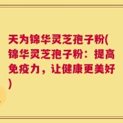 天为锦华灵芝孢子粉(锦华灵芝孢子粉：提高免疫力，让健康更美好)