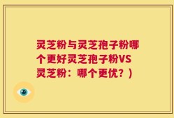 灵芝粉与灵芝孢子粉哪个更好灵芝孢子粉VS灵芝粉：哪个更优？)