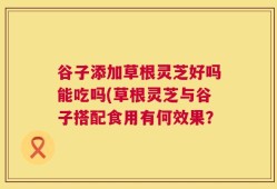 谷子添加草根灵芝好吗能吃吗(草根灵芝与谷子搭配食用有何效果？