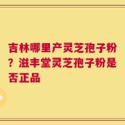 吉林哪里产灵芝孢子粉？滋丰堂灵芝孢子粉是否正品