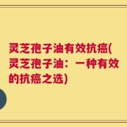 灵芝孢子油有效抗癌(灵芝孢子油：一种有效的抗癌之选)