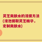 灵芝爽肤水的浸提方法(浸泡提取灵芝精华，定制爽肤水)