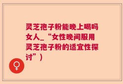 灵芝孢子粉能晚上喝吗女人_“女性晚间服用灵芝孢子粉的适宜性探讨”)
