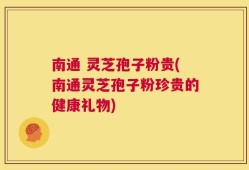 南通 灵芝孢子粉贵(南通灵芝孢子粉珍贵的健康礼物)