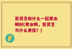 苦灵芝和什么一起煮水喝好(煮水喝，苦灵芝与什么更佳？)