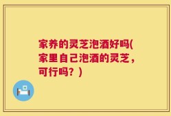 家养的灵芝泡酒好吗(家里自己泡酒的灵芝，可行吗？)