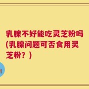 乳腺不好能吃灵芝粉吗(乳腺问题可否食用灵芝粉？)