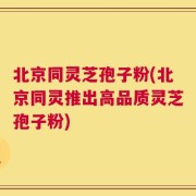 北京同灵芝孢子粉(北京同灵推出高品质灵芝孢子粉)