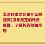 灵芝珍贵之处是什么呢视频(探寻灵芝的珍贵属性，了解其药效和用途