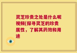 灵芝珍贵之处是什么呢视频(探寻灵芝的珍贵属性，了解其药效和用途